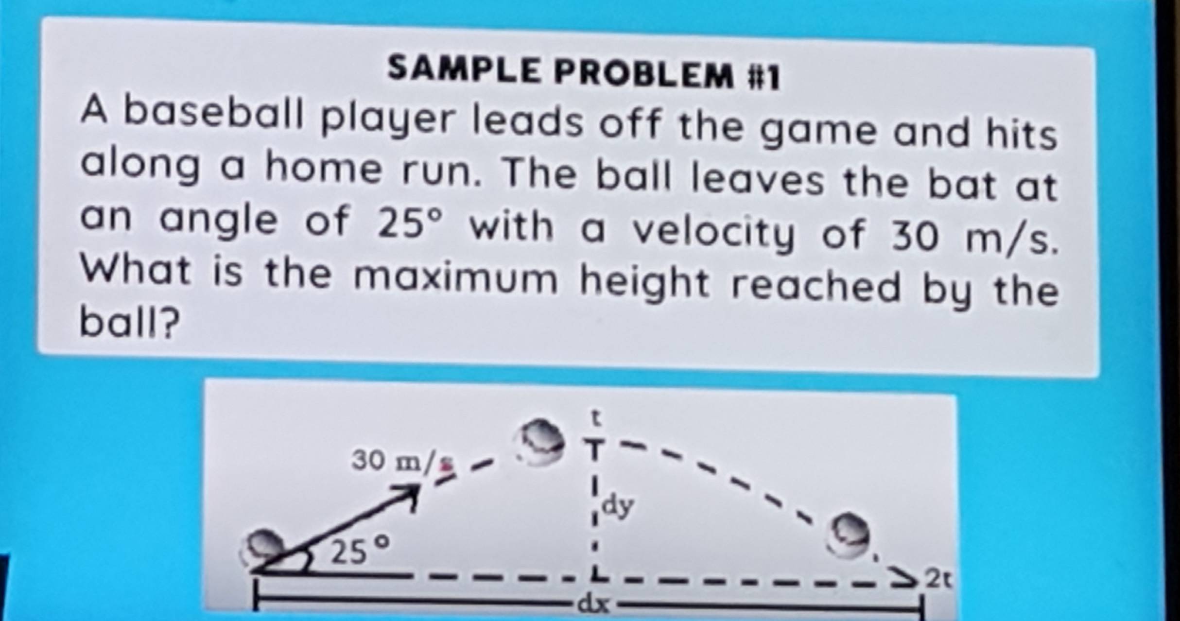 SAMPLE PROBLEM #1
A baseball player leads off the game and hits
along a home run. The ball leaves the bat at
an angle of 25° with a velocity of 30 m/s.
What is the maximum height reached by the
ball?