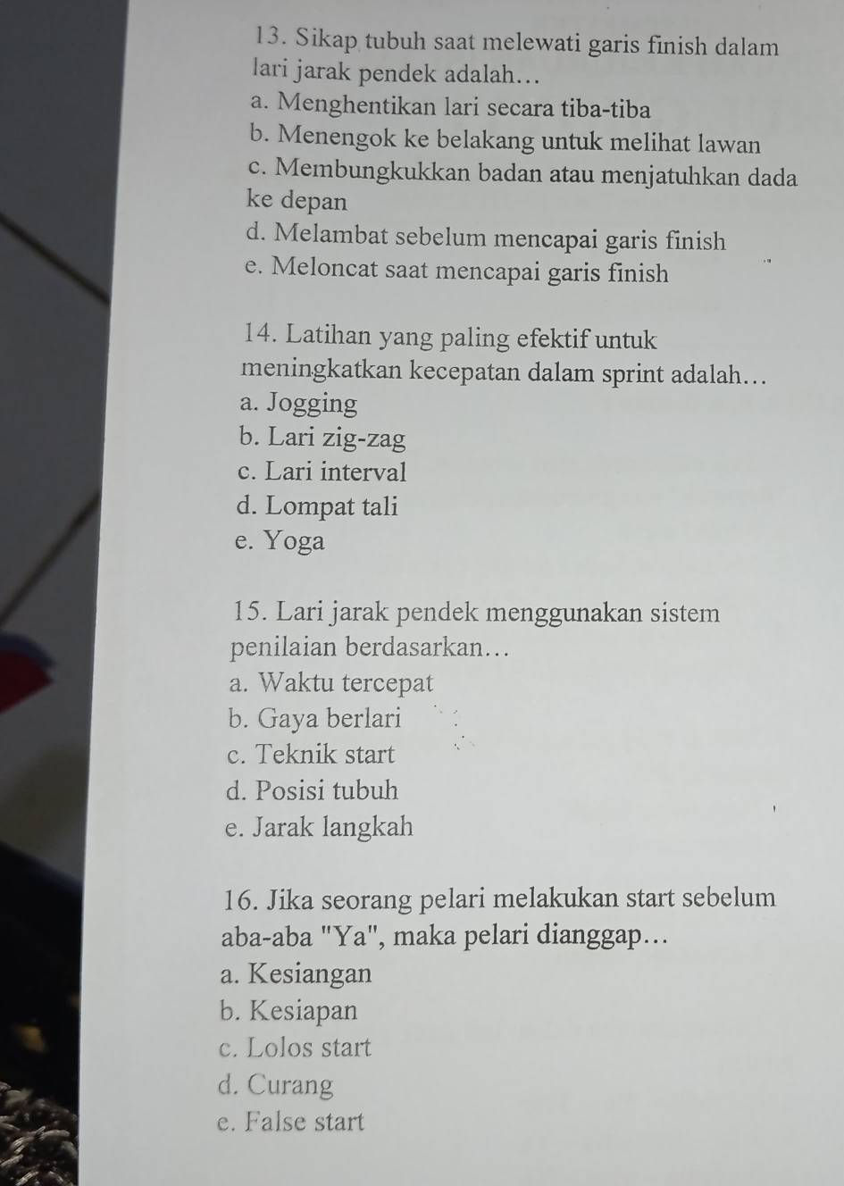 Sikap tubuh saat melewati garis finish dalam
lari jarak pendek adalah...
a. Menghentikan lari secara tiba-tiba
b. Menengok ke belakang untuk melihat lawan
c. Membungkukkan badan atau menjatuhkan dada
ke depan
d. Melambat sebelum mencapai garis finish
e. Meloncat saat mencapai garis finish
14. Latihan yang paling efektif untuk
meningkatkan kecepatan dalam sprint adalah….
a. Jogging
b. Lari zig-zag
c. Lari interval
d. Lompat tali
e. Yoga
15. Lari jarak pendek menggunakan sistem
penilaian berdasarkan…
a. Waktu tercepat
b. Gaya berlari
c. Teknik start
d. Posisi tubuh
e. Jarak langkah
16. Jika seorang pelari melakukan start sebelum
aba-aba "Ya", maka pelari dianggap...
a. Kesiangan
b. Kesiapan
c. Lolos start
d. Curang
e. False start