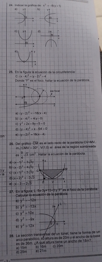 Indicar la gráfica de x^2=-8(y+1)
b
y↑
25. En la figura la ecuación de la circunferencia
C:(x-4)^2+(y-2)^2=4
Donde "F" es el foco, hallar la ecuación de la parábola
a) (y-2)^2=-16(x-4)
b) (x-4)^2=4(y-0)
c) y^2+2x+9y+5=0
d) (y-4)^2+x-64=0
cơn e (y+2)^2=16(x-4)
26. Del gráfico overline CM es el lado recto de la parábola CV=MV_1
m∠ CMV=30°,V(1;0) el  área de la región sombreada
es  9/4 sqrt(3)cm^2 Hallar la ecuación de la parábola
a (x-1)^2=3sqrt(3)y 4
D (x-2)^2=4sqrt(3)y
) y
la c) (x+1)^2=3sqrt(3)y C M
d (x+2)^2=-3sqrt(3)
e) (x-3)=2sqrt(3) d x
27. En la figura L:5x-3y+15=0y+F^n es el foco de la parábola
Calcular la ecuación de la parábola
a) y^2=-12x
b' y^2=-13x
c) y^2=10x
d) y^2=-9x
e) y^2=12x 0 ix
28. La sección transversal de un túnel, tiene la forma de un
arco parabólico, su altura es de 20m y el ancho de la base
es de 36m. ¿A qué altura tiene un ancho de 18m?.
a) 15m b) 16m c) 20m
d) 25m e) 21m