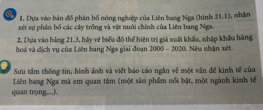 Dựa vào bản đồ phân bố nông nghiệp của Liên bang Nga (hình 21.1), nhận 
xét sự phân bố các cây trồng và vật nuôi chính của Liên bang Nga. 
2. Dựa vào bảng 21.3, hãy vẽ biểu đồ thể hiện trị giá xuất khẩu, nhập khẩu hàng 
hoá và dịch vụ của Liên bang Nga giai đoạn I 2000-20 020. Nêu nhận xét. 
Sưu tầm thông tin, hình ảnh và viết báo cáo ngắn về một vấn đề kinh tế của 
Liên bang Nga mà em quan tâm (một sản phẩm nổi bật, một ngành kinh tế 
quan trọng,...).