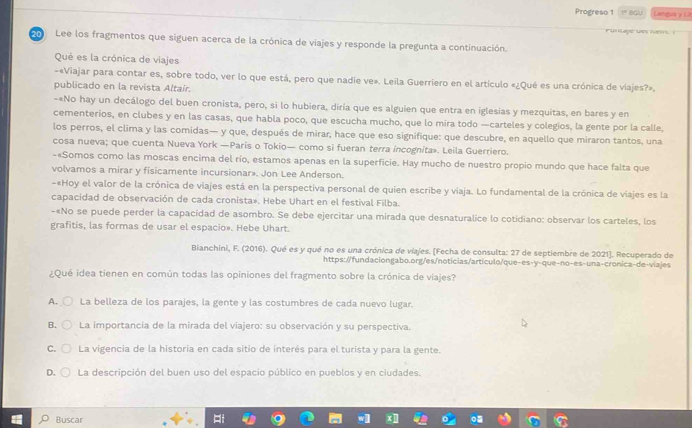 Progreso 1 1º BGU Langus y L
20 Lee los fragmentos que siguen acerca de la crónica de viajes y responde la pregunta a continuación.
Qué es la crónica de viajes
-«Viajar para contar es, sobre todo, ver lo que está, pero que nadie ve». Leila Guerriero en el artículo «¿Qué es una crónica de viajes?».
publicado en la revista Altair.
-«No hay un decálogo del buen cronista, pero, si lo hubiera, diría que es alguien que entra en iglesias y mezquitas, en bares y en
cementerios, en clubes y en las casas, que habla poco, que escucha mucho, que lo mira todo —carteles y colegios, la gente por la calle,
los perros, el clima y las comidas— y que, después de mirar, hace que eso signifique: que descubre, en aquello que miraron tantos, una
cosa nueva; que cuenta Nueva York —Paris o Tokio— como si fueran terra incognita». Leila Guerriero.
-«Somos como las moscas encima del río, estamos apenas en la superficie. Hay mucho de nuestro propio mundo que hace falta que
volvamos a mirar y fisicamente incursionar». Jon Lee Anderson.
-«Hoy el valor de la crónica de viajes está en la perspectiva personal de quien escribe y viaja. Lo fundamental de la crónica de viajes es la
capacidad de observación de cada cronista». Hebe Uhart en el festival Filba.
-«No se puede perder la capacidad de asombro. Se debe ejercitar una mirada que desnaturalice lo cotidiano: observar los carteles, los
grafitis, las formas de usar el espacio». Hebe Uhart.
Bianchini, F. (2016). Qué es y qué no es una crónica de víajes. [Fecha de consulta: 27 de septiembre de 2021]. Recuperado de
https://fundaciongabo.org/es/noticias/articulo/que-es-y-que-no-es-una-cronica-de-viajes
¿Qué idea tienen en común todas las opiniones del fragmento sobre la crónica de viajes?
A. La belleza de los parajes, la gente y las costumbres de cada nuevo lugar.
B. La importancia de la mirada del viajero: su observación y su perspectiva.
C. La vigencia de la historia en cada sitio de interés para el turista y para la gente.
D. La descripción del buen uso del espacio público en pueblos y en ciudades.
Buscar