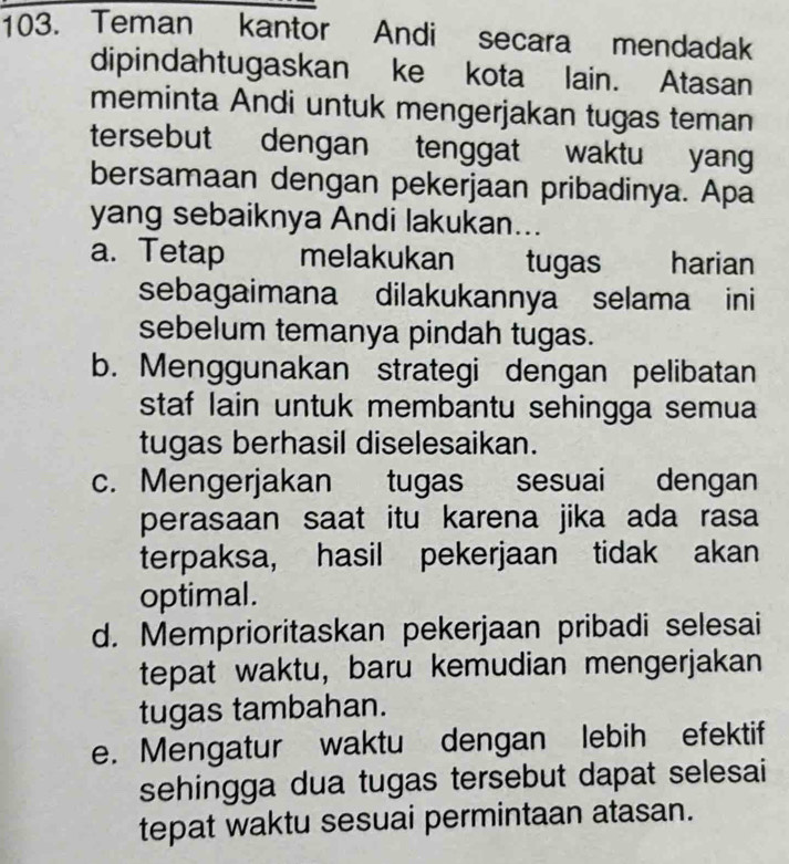 Teman kantor Andi secara mendadak
dipindahtugaskan ke kota lain. Atasan
meminta Andi untuk mengerjakan tugas teman
tersebut dengan tenggat waktu yang
bersamaan dengan pekerjaan pribadinya. Apa
yang sebaiknya Andi lakukan...
a. Tetap melakukan tugas harian
sebagaimana dilakukannya selama ini
sebelum temanya pindah tugas.
b. Menggunakan strategi dengan pelibatan
staf lain untuk membantu sehingga semua
tugas berhasil diselesaikan.
c. Mengerjakan tugas sesuai dengan
perasaan saat itu karena jika ada rasa
terpaksa, hasil pekerjaan tidak akan
optimal.
d. Memprioritaskan pekerjaan pribadi selesai
tepat waktu, baru kemudian mengerjakan
tugas tambahan.
e. Mengatur waktu dengan lebih efektif
sehingga dua tugas tersebut dapat selesai
tepat waktu sesuai permintaan atasan.