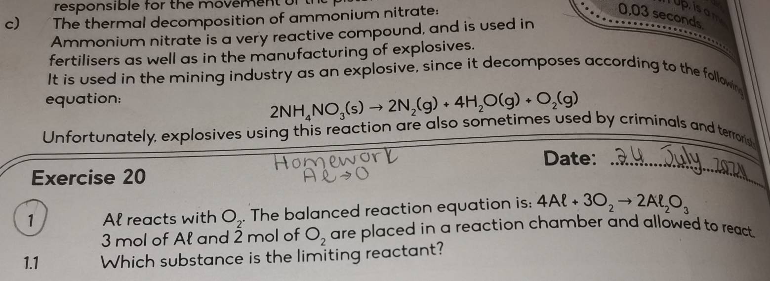 responsible for the movement of tt 
c) The thermal decomposition of ammonium nitrate: 
up isam
0,03 seconds. 
Ammonium nitrate is a very reactive compound, and is used in 
fertilisers as well as in the manufacturing of explosives. 
It is used in the mining industry as an explosive, since it decomposes according to the following 
equation:
2NH_4NO_3(s)to 2N_2(g)+4H_2O(g)+O_2(g)
Unfortunately, explosives using this reaction are also sometimes used by criminals and terrorist 
Date: 
Exercise 20 
_ 
1 Al reacts with O_2. The balanced reaction equation is: 4Al+3O_2to 2Al_2O_3
3 mol of Ał and 2 mol of O_2 are placed in a reaction chamber and allowed to react. 
1.1 Which substance is the limiting reactant?