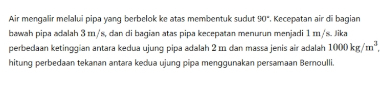 Air mengalir melalui pipa yang berbelok ke atas membentuk sudut 90°. Kecepatan air di bagian 
bawah pipa adalah 3 m/s, dan di bagian atas pipa kecepatan menurun menjadi 1 m/s. Jika 
perbedaan ketinggian antara kedua ujung pipa adalah 2 m dan massa jenis air adalah 1000kg/m^3
hitung perbedaan tekanan antara kedua ujung pipa menggunakan persamaan Bernoulli.