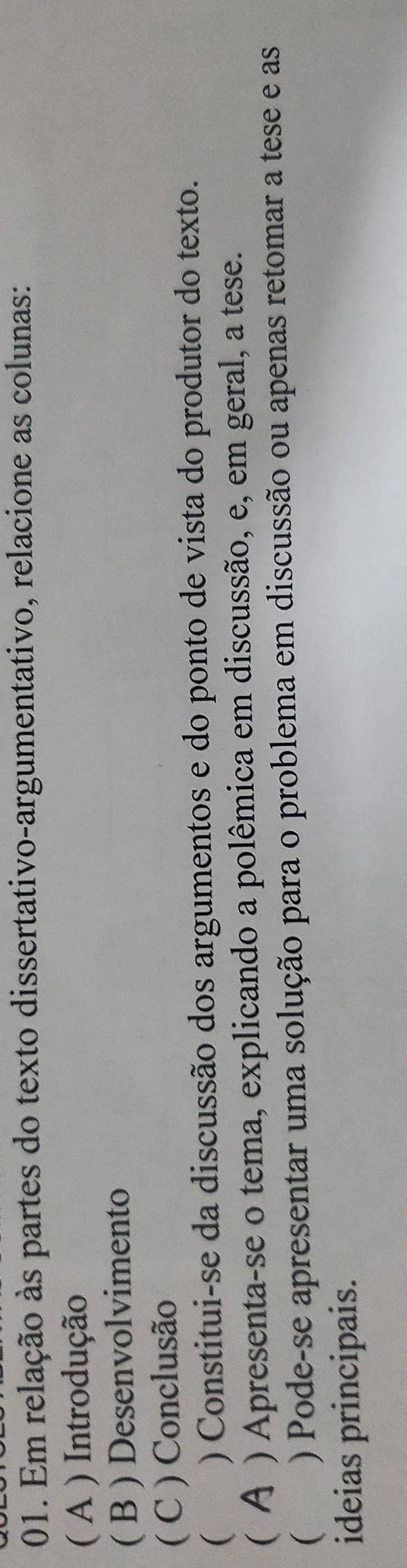 Em relação às partes do texto dissertativo-argumentativo, relacione as colunas: 
( A ) Introdução 
( B ) Desenvolvimento 
( C ) Conclusão 
 ) Constitui-se da discussão dos argumentos e do ponto de vista do produtor do texto. 
( Α ) Apresenta-se o tema, explicando a polêmica em discussão, e, em geral, a tese. 
( y ) Pode-se apresentar uma solução para o problema em discussão ou apenas retomar a tese e as 
ideias principais.