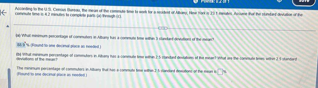 Points: 0.2 of 1
According to the U.S. Census Bureau, the mean of the commute time to work for a resident of Albany, New York is 23.1 minutes. Assume that the standard deviation of the
commute time is 4.2 minutes to complete parts (a) through (c).
(a) What minimum percentage of commuters in Albany has a commute time within 3 standard deviations of the mean?
88.9 % (Round to one decimal place as needed.)
(b) What minimum percentage of commuters in Albany has a commute time within 2.5 standard deviations of the mean? What are the commute times within 2.5 standard
deviations of the mean?
The minimum percentage of commuters in Albany that has a commute time within 2.5 standard deviations of the mean is □ %. 
(Round to one decimal place as needed.)