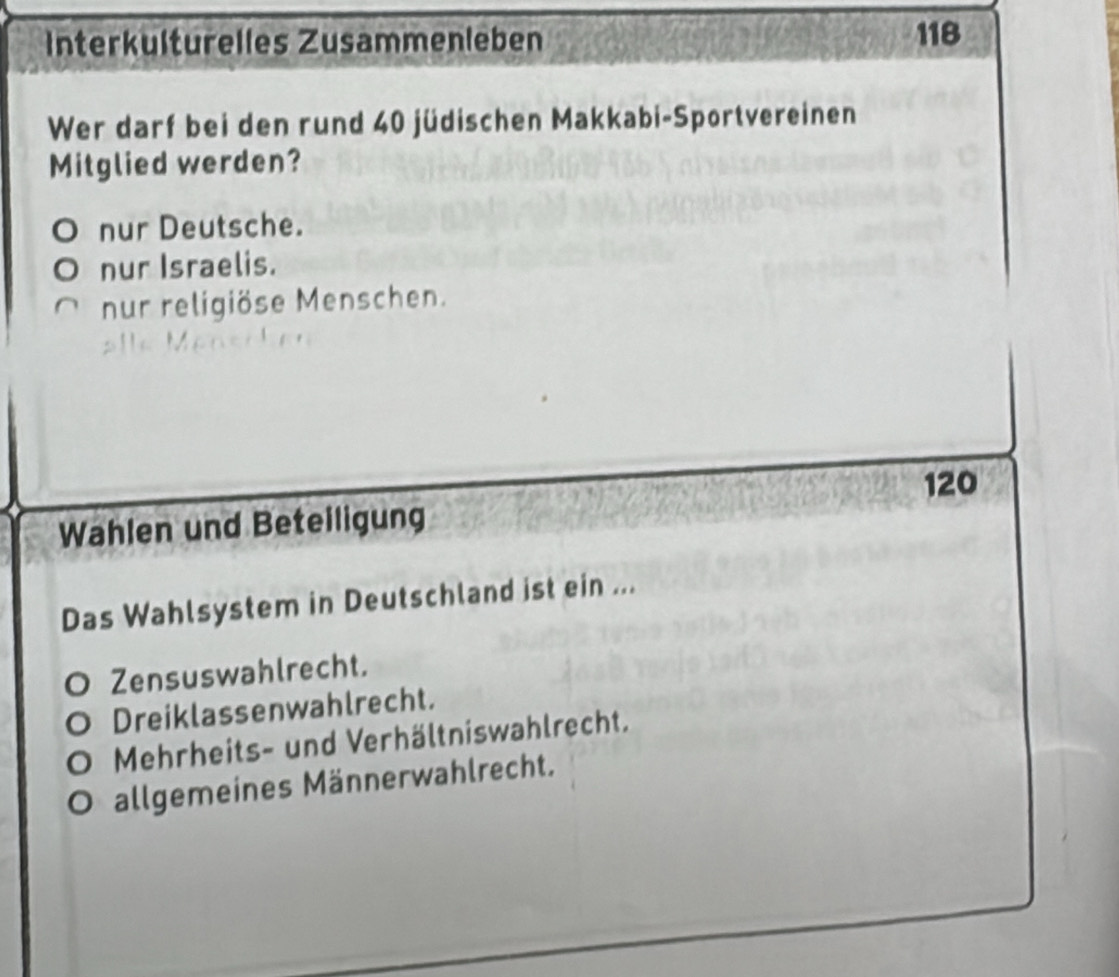 Interkulturelles Zusammenleben 118
Wer darf bei den rund 40 jüdischen Makkabi-Sportvereinen
Mitglied werden?
nur Deutsche.
nur Israelis.
nur religiöse Menschen.
120
Wahlen und Beteiligung
Das Wahlsystem in Deutschland ist ein ...
Zensuswahlrecht.
Dreiklassenwahlrecht.
Mehrheits- und Verhältniswahlrecht.
allgemeines Männerwahlrecht.