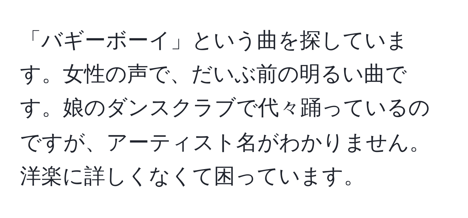 「バギーボーイ」という曲を探しています。女性の声で、だいぶ前の明るい曲です。娘のダンスクラブで代々踊っているのですが、アーティスト名がわかりません。洋楽に詳しくなくて困っています。