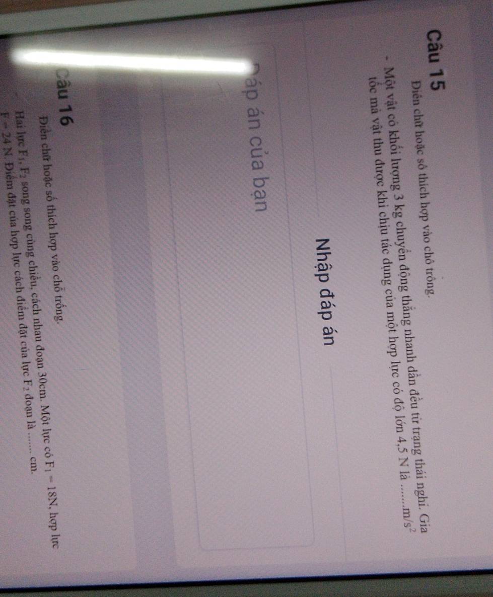 Diền chữ hoặc sô thích hợp vào chô trông. 
- Một vật có khối lượng 3 kg chuyển động thắng nhanh dẫn đều từ trạng thái ngh 
tốc mà vật thu được khi chịu tác dụng của một hợp lực có độ lớn 4,5 N là m/s^2
Nhập đáp án 
áp án của bạn 
Câu 16 
Điền chữ hoặc số thích hợp vào chỗ trống. 
Hai lực F_1, F_2 song song cùng chiều, cách nhau đoạn 30cm. Một lực có F_1=18N I, hợp lực
F=24N 1. Điểm đặt của hợp lực cách điểm đặt của lực F_2 đoạn là cm.