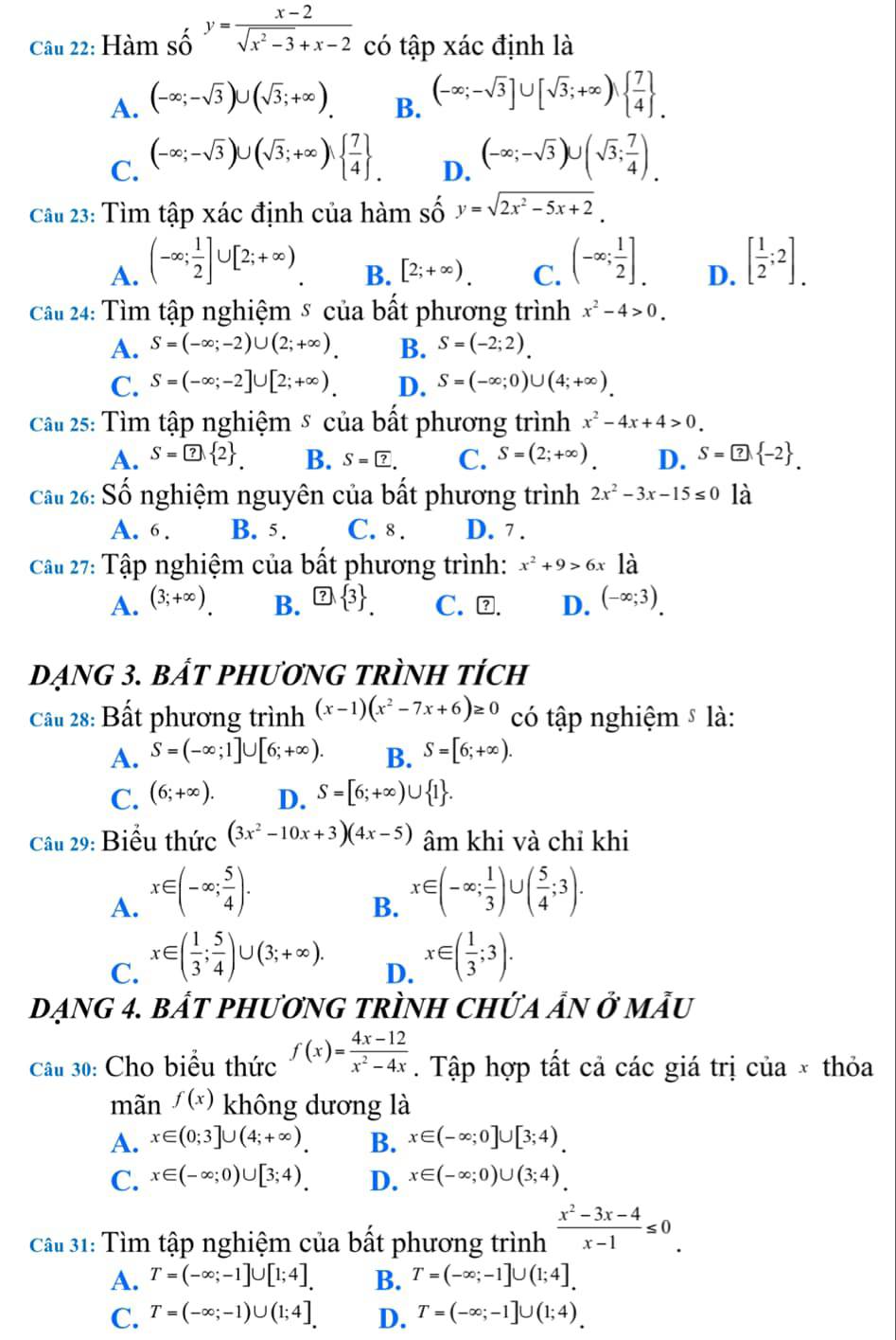 Hàm số y= (x-2)/sqrt(x^2-3)+x-2  có tập xác định là
A. (-∈fty ;-sqrt(3))∪ (sqrt(3);+∈fty ). (-∈fty ;-sqrt(3)]∪ [sqrt(3);+∈fty )  7/4  .
B.
C. (-∈fty ;-sqrt(3))∪ (sqrt(3);+∈fty )  7/4  . (-∈fty ;-sqrt(3))∪ (sqrt(3); 7/4 ).
D.
Cầu 23: Tìm tập xác định của hàm số y=sqrt(2x^2-5x+2).
A. (-∈fty ; 1/2 ]∪ [2;+∈fty ). (-∈fty ; 1/2 ]. D. [ 1/2 ;2].
B. [2;+∈fty ). C.
Cầu 24: Tìm tập nghiệm 8 của bất phương trình x^2-4>0.
A. S=(-∈fty ;-2)∪ (2;+∈fty ). B. S=(-2;2).
C. S=(-∈fty ;-2]∪ [2;+∈fty ). D. S=(-∈fty ;0)∪ (4;+∈fty )
Cầ 25: Tìm tập nghiệm & của bất phương trình x^2-4x+4>0.
A. S= B. S= ?. C. S=(2;+∈fty ). D. S=□  -2 .
Cầu 26: Số nghiệm nguyên của bất phương trình 2x^2-3x-15≤ 0 là
A. 6. B. 5. C. 8 . D. 7 .
Câu 27: Tập nghiệm của bất phương trình: x^2+9>6x là
A. (3;+∈fty ) B.  C. ⊥. D. (-∈fty ;3).
Dạng 3. bắt pHương trình tích
Cầu 28: Bất phương trình (x-1)(x^2-7x+6)≥ 0 có tập nghiệm ⑤ là:
A. S=(-∈fty ;1]∪ [6;+∈fty ). B. S=[6;+∈fty ).
C. (6;+∈fty ). D. S=[6;+∈fty )∪  1 .
Câu 29: Biểu thức (3x^2-10x+3)(4x-5) âm khi và chỉ khi
A. x∈ (-∈fty ; 5/4 ).
B. x∈ (-∈fty ; 1/3 )∪ ( 5/4 ;3).
C. x∈ ( 1/3 ; 5/4 )∪ (3;+∈fty ).
D. x∈ ( 1/3 ;3).
Dạng 4. bắT phươnG tRÌNH ChứA ẩN ở mẫu
Câu 30: Cho biểu thức f(x)= (4x-12)/x^2-4x . Tập hợp tất cả các giá trị của × thỏa
mãn f(x) không dương là
A. x∈ (0;3]∪ (4;+∈fty ). B. x∈ (-∈fty ;0]∪ [3;4).
C. x∈ (-∈fty ;0)∪ [3;4). D. x∈ (-∈fty ;0)∪ (3;4)
Cầu 31: Tìm tập nghiệm của bất phương trình  (x^2-3x-4)/x-1 ≤ 0.
A. T=(-∈fty ;-1]∪ [1;4]. B. T=(-∈fty ;-1]∪ (1;4].
C. T=(-∈fty ;-1)∪ (1;4]. D. T=(-∈fty ;-1]∪ (1;4)