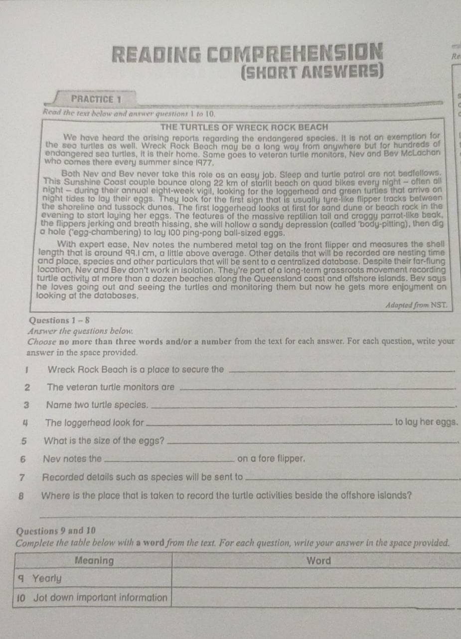 READING COMPREHENSION
Re
(SHORT ANSWERS)
PRACTICE 1
s
Read the text below and answer questions 1 to 10.
THE TURTLES OF WRECK ROCK BEACH
We have heard the arising reports regarding the endangered species. It is not an exemption for
the sea turtles as well. Wreck Rock Beach may be a long way from anywhere but for hundreds of
endangered sea turtles, it is their home. Same goes to veteran turtle monitors, Nev and Bev McLachan
who comes there every summer since 1977.
Both Nev and Bev never take this role as an easy job. Sleep and turtle patrol are not bedfellows.
This Sunshine Coast couple bounce along 22 km of starlit beach on quad bikes every night - often all
night — during their annual eight-week vigil, looking for the loggerhead and green turties that arrive on
night tides to lay their eggs. They look for the first sign that is usually tyre-like flipper tracks between
the shoreline and tussock dunes. The first loggerhead looks at first for sand dune or beach rock in the
evening to start laying her eggs. The features of the massive reptilian tail and craggy parrot-like beak,
the flippers jerking and breath hissing, she will hollow a sandy depression (called 'body-pitting), then dig
a hole ('egg-chambering) to lay 100 ping-pong ball-sized eggs.
With expert ease, Nev notes the numbered metal tag on the front flipper and measures the shell
length that is around 99.I cm, a little above average. Other details that will be recorded are nesting time
and place, species and other particulars that will be sent to a centralized database. Despite their far-flung
location, Nev and Bev don't work in isolation. They're part of a long-term grassroots movement recording
turtle activity at more than a dozen beaches along the Queensland coast and offshore islands. Bev says
he loves going out and seeing the turtles and monitoring them but now he gets more enjoyment on
looking at the databases,
Adapted from NST.
Questions 1 - 8
Answer the questions below.
Choose no more than three words and/or a number from the text for each answer. For each question, write your
answer in the space provided.
I Wreck Rock Beach is a place to secure the_
2 The veteran turtle monitors are_
3 Name two turtle species. __.
4 The loggerhead look for_ to lay her eggs.
.5 What is the size of the eggs?_
6 Nev notes the _on a fore flipper.
7 Recorded details such as species will be sent to_
8 Where is the place that is taken to record the turtle activities beside the offshore islands?
_
Questions 9 and 10
Complete the table below with a word from the text. For each question, write your answer in the space provided.