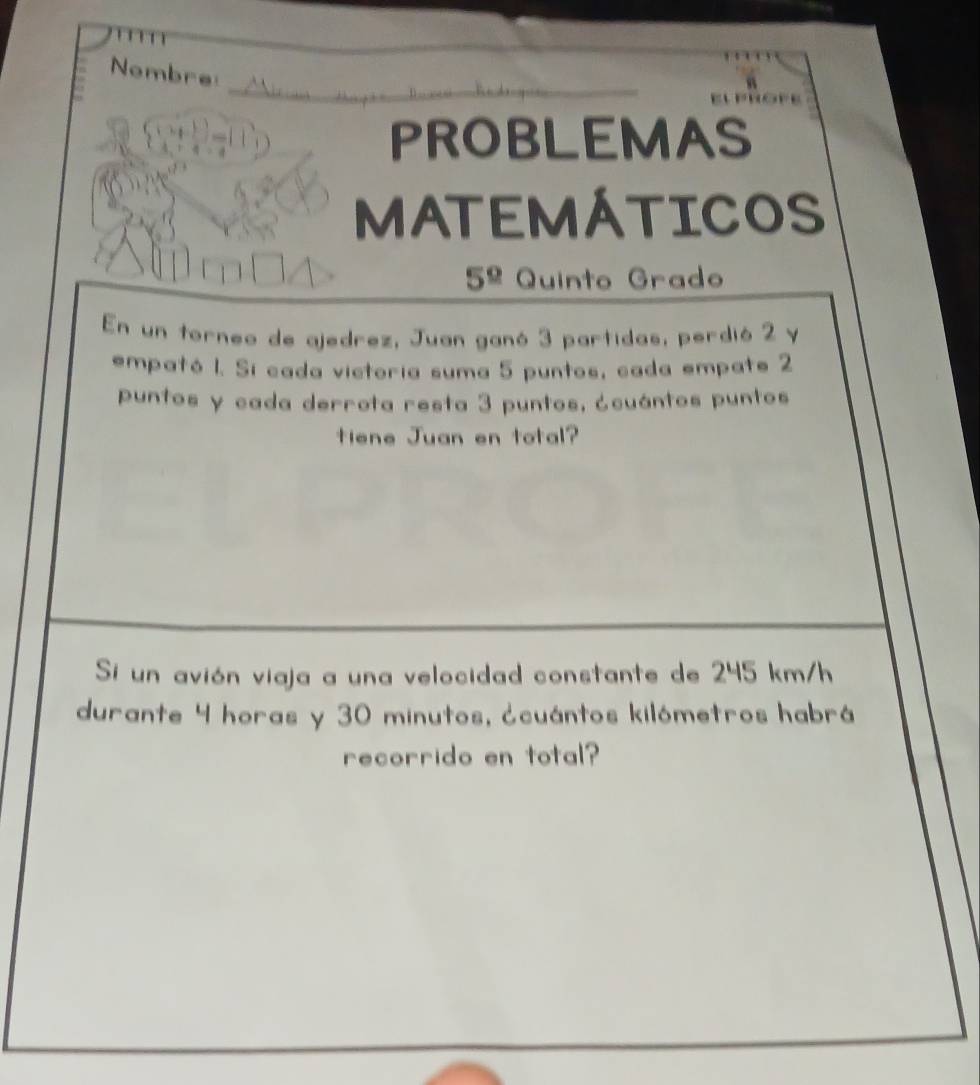 Nombre 
PROBLEMAS 
MATEMÁTICOS 
5^(_ circ) Quinto Grado 
En un torneo de ajedrez, Juan ganó 3 partidas, perdió 2 y 
empató 1. Si cada victoria suma 5 puntos, cada empate 2
puntos y cada derrota resta 3 puntos, ¿cuántos puntos 
tiene Juan en total? 
Si un avión viaja a una velocidad constante de 245 km/h
durante 4 horas y 30 minutos, ¿cuántos kilómetros habrá 
recorrido en total?