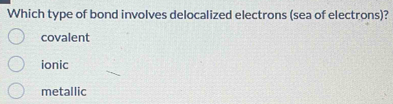 Which type of bond involves delocalized electrons (sea of electrons)?
covalent
ionic
metallic