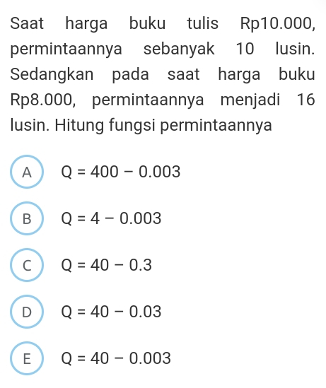 Saat harga buku tulis Rp10.000,
permintaannya sebanyak 10 lusin.
Sedangkan pada saat harga buku
Rp8.000, permintaannya menjadi 16
lusin. Hitung fungsi permintaannya
A Q=400-0.003
B Q=4-0.003
C Q=40-0.3
D Q=40-0.03
E Q=40-0.003