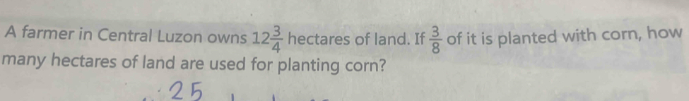 A farmer in Central Luzon owns 12 3/4 hectares of land. If  3/8  of it is planted with corn, how 
many hectares of land are used for planting corn?