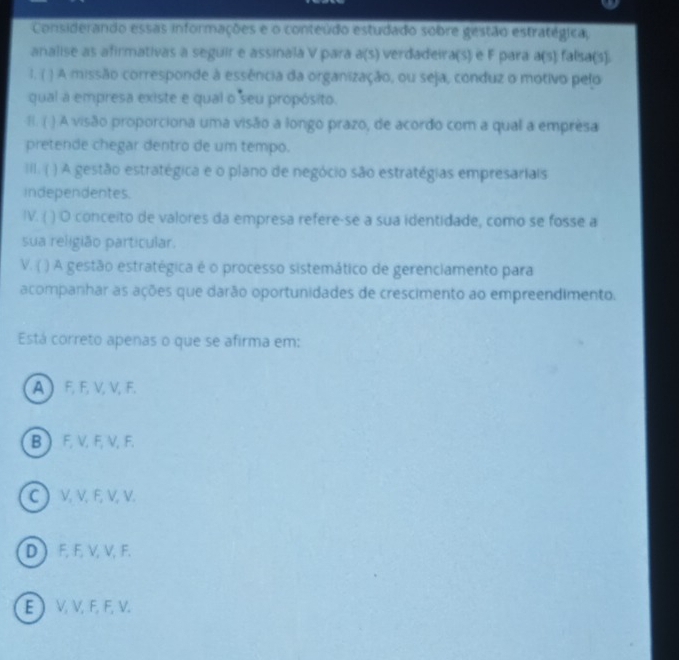 Considerando essas informações e o conteúdo estudado sobre gestão estratégica,
analise as afirmativas a seguir e assinala V para a(s) verdadeira(s) e F para A(9) falsa(s)
1. ( ) A missão corresponde à essência da organização, ou seja, conduz o motivo pelo
qual a empresa existe e qual o seu propósito.
B. ( ) A visão proporciona uma visão a longo prazo, de acordo com a qual a empresa
pretende chegar dentro de um tempo.
III. ( ) A gestão estratégica e o plano de negócio são estratégias empresariais
independentes.
IV. ( ( ) O conceito de valores da empresa refere-se a sua identidade, como se fosse a
sua religião particular
V. ( ) A gestão estratégica é o processo sistemático de gerenciamento para
acompanhar as ações que darão oportunidades de crescimento ao empreendimento.
Está correto apenas o que se afirma em:
A ) F, F, V, V, F.
B F, V, F, V, F.
C ) V, V, F, V, V.
D ) F, F, V, V, F.
E  V, V, F, F, V.