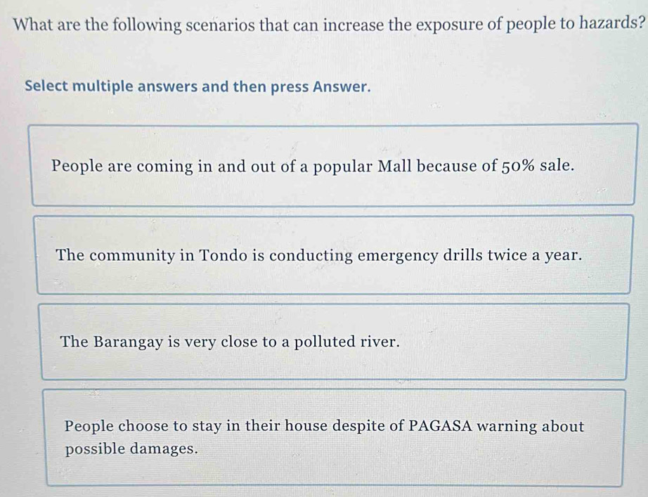 What are the following scenarios that can increase the exposure of people to hazards?
Select multiple answers and then press Answer.
People are coming in and out of a popular Mall because of 50% sale.
The community in Tondo is conducting emergency drills twice a year.
The Barangay is very close to a polluted river.
People choose to stay in their house despite of PAGASA warning about
possible damages.