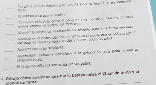 Un árbol profeta enseña a los yaquis sobre la llegada de un monstruo 
feroz. 
El monstruo se acerca al árbol. 
_Comienza la batalla entre el Chapulín y el monstruo. Con dos brutales 
_golpes separan el cuerpo del monstruo. 
Al morir la serpiente, el Chapulin les advierte sobre una nueva amenaza. 
_Aparece en el centro del campamento un Chapulin que es bañado con el 
_extracto de ramas y hojas verdes y puesto sobre un árbol. 
Aparece una gran serpiente. 
_Napowisáin jisákame comisionó a la golondrina para pedir auxilio al 
Chapulin brujo. 
_ 
El Chapulin añila los serruchos de sus patas. 
Dibuja cómo imaginas que fue la batalla entre el Chapulin brujo y el 
monstruo feroz.