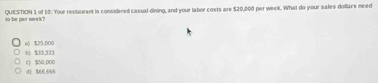 of 10: Your restaurant is considered casual dining, and your labor costs are $20,000 per week. What do your sales dollars need
to be per week?
a) $25,000
b) $33,333
c) $50,000
d) $66,666