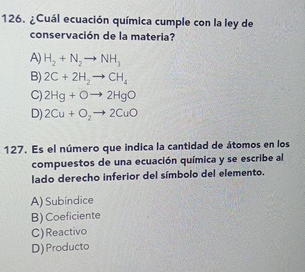 ¿Cuál ecuación química cumple con la ley de
conservación de la materia?
A) H_2+N_2to NH_3
B) 2C+2H_2to CH_4
C) 2Hg+Oto 2HgO
D) 2Cu+O_2to 2CuO
127. Es el número que indica la cantidad de átomos en los
compuestos de una ecuación química y se escribe al
lado derecho inferior del símbolo del elemento.
A) Subíndice
B) Coeficiente
C)Reactivo
D) Producto