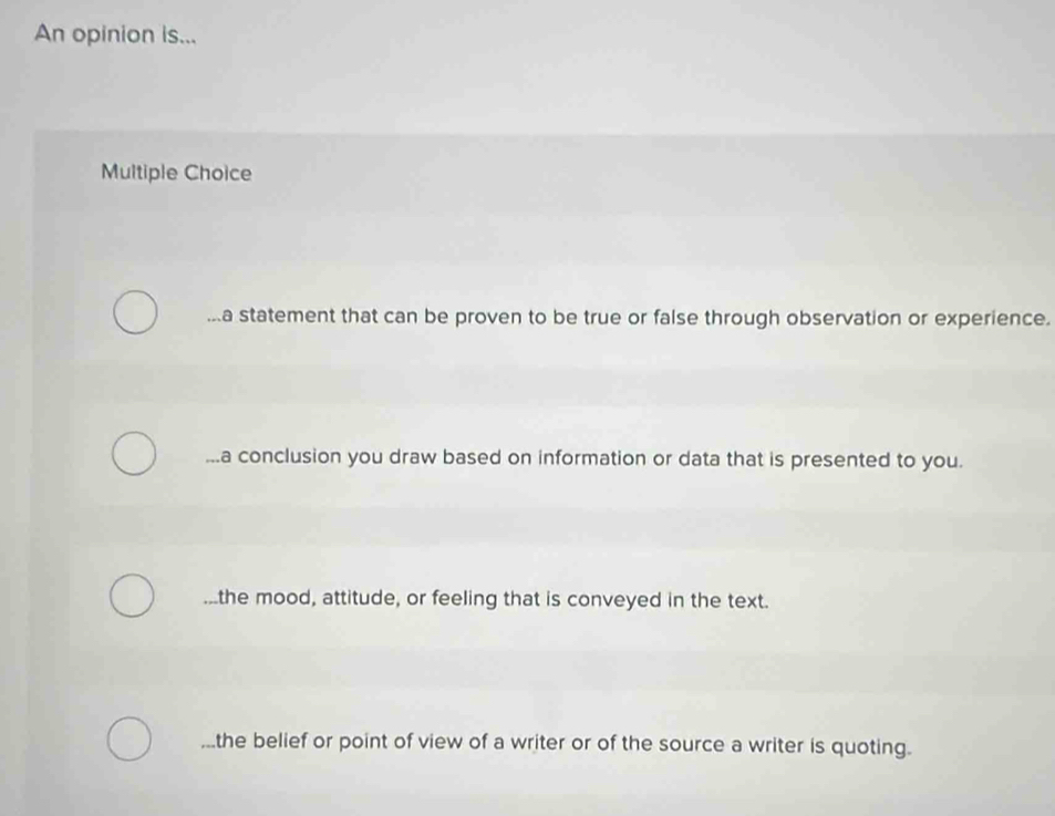 An opinion is...
Multiple Choice...a statement that can be proven to be true or false through observation or experience....a conclusion you draw based on information or data that is presented to you....the mood, attitude, or feeling that is conveyed in the text.
,..the belief or point of view of a writer or of the source a writer is quoting.