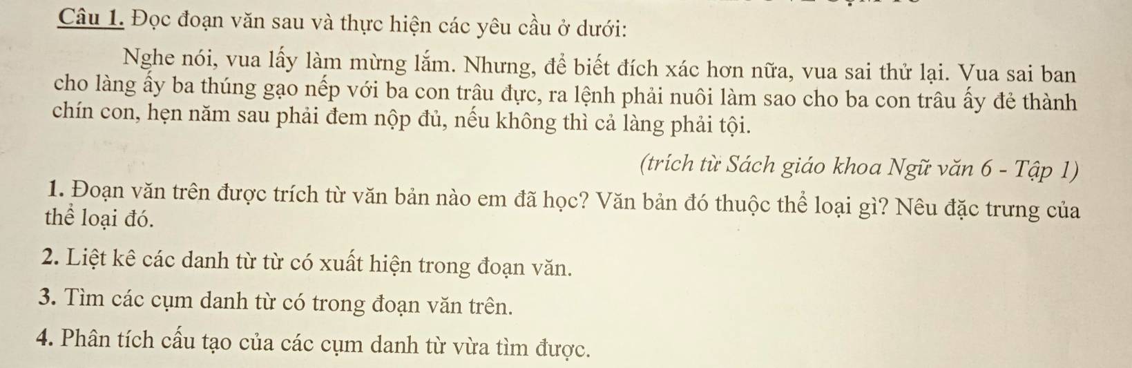 Đọc đoạn văn sau và thực hiện các yêu cầu ở dưới: 
Nghe nói, vua lấy làm mừng lắm. Nhưng, để biết đích xác hơn nữa, vua sai thử lại. Vua sai ban 
cho làng ấy ba thúng gạo nếp với ba con trâu đực, ra lệnh phải nuôi làm sao cho ba con trâu ấy đẻ thành 
chín con, hẹn năm sau phải đem nộp đủ, nếu không thì cả làng phải tội. 
(trích từ Sách giáo khoa Ngữ văn 6 - Tập 1) 
1. Đoạn văn trên được trích từ văn bản nào em đã học? Văn bản đó thuộc thể loại gì? Nêu đặc trưng của 
thể loại đó. 
2. Liệt kê các danh từ từ có xuất hiện trong đoạn văn. 
3. Tìm các cụm danh từ có trong đoạn văn trên. 
4. Phân tích cấu tạo của các cụm danh từ vừa tìm được.