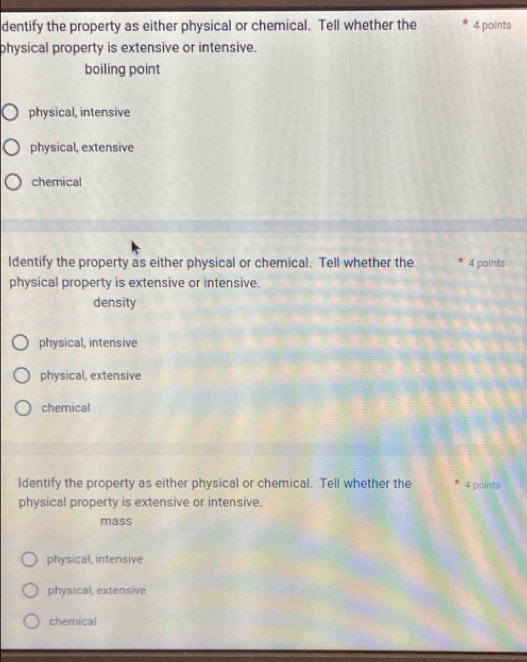 dentify the property as either physical or chemical. Tell whether the 4 points
physical property is extensive or intensive.
boiling point
physical, intensive
physical, extensive
chemical
ldentify the property as either physical or chemical. Tell whether the 4 points
physical property is extensive or intensive.
density
physical, intensive
physical, extensive
chemical
ldentify the property as either physical or chemical. Tell whether the 4 points
physical property is extensive or intensive.
mass
physical, intensive
physical, extensive
chemical
