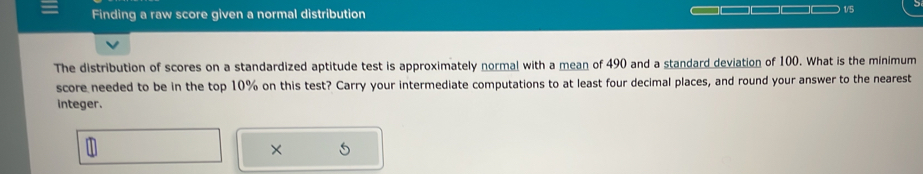 Finding a raw score given a normal distribution 
) 1/5 
The distribution of scores on a standardized aptitude test is approximately normal with a mean of 490 and a standard deviation of 100. What is the minimum 
score needed to be in the top 10% on this test? Carry your intermediate computations to at least four decimal places, and round your answer to the nearest 
integer. 
×