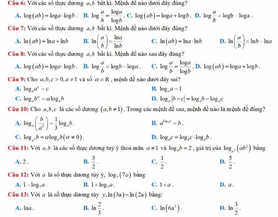 Với các số thực dương a,b bất kì. Mệnh đề nào dưới đây đúng?
A. log (ab)=log a· log b. B. log  a/b = log a/log b .C.log (ab)=log a+log b. D. log  a/b =log b-log a.
Câu 7: Với các số thực dương a,b bất kì. Mệnh đề nào dưới đây đúng?
A. ln (ab)=ln a+ln b B. ln ( a/b )= ln a/ln b  C. ln (ab)=ln a· ln b D. ln ( a/b )=ln b-ln a
Cầu 8: Với các số thực dương a,b bất kì. Mệnh đề nào sau đây đúng?
A. log (ab)=log a· log b B. log  a/b =log b-log a. C. log  a/b = log a/log b .D.log (ab)=log a+log b.
Câu 9: Cho a,b,c>0,a!= 1 và số alpha ∈ R , mệnh đề nào dưới đây sai?
A. log _aa^c=c B. log _aa=1
C. log _ab^(alpha)=alpha log _ab D. log _a|b-c|=log _ab-log _ac
Câu 10: Cho a,b,c là các số dương (a,b!= 1). Trong các mệnh đề sau, mệnh đề nào là mệnh đề đúng?
A. log _a( b/a^3 )= 1/3 log _ab.
B. a^(log _b)a=b.
C. log _a°b=alpha log _ab(alpha != 0). D. log _ac=log _bc· log _ab.
Câu 11: Với a,b là các số thực dương tuỷ ý thoả mãn a!= 1 và log _ab=2 , giá trị của log _a^2(ab^2) bằng
A. 2 . B.  3/2 .  1/2 .  5/2 .
C.
D.
Câu 12: Với a là số thực dương tùy ý, log _7(7a) bǎng
A. 1-log _7a. B. 1+log _7a. C. 1+a. D. a .
Câu 13: Với a là số thực dương tùy y,ln (3a)-ln (2a) bằng:
A. lna . B. ln  2/3 . C. ln (6a^2). D. ln  3/2 .
^