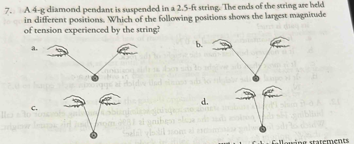 A 4-g diamond pendant is suspended in a 2.5-ft string. The ends of the string are held 
in different positions. Which of the following positions shows the largest magnitude 
of tension experienced by the string? 
a. 
b. 
d. 
C.