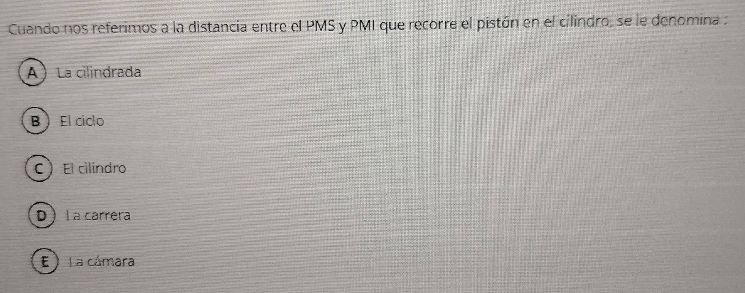 Cuando nos referimos a la distancia entre el PMS y PMI que recorre el pistón en el cilindro, se le denomina :
A  La cilindrada
B  El ciclo
CEl cilindro
D La carrera
E ) La cámara