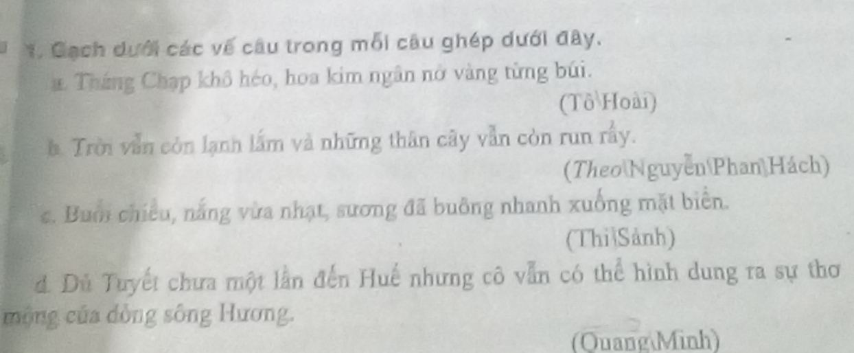 Cạch dưới các về câu trong mỗi câu ghép dưới đây. 
a. Tháng Chạp khô héo, hoa kim ngân nở vàng từng búi. 
(Tô Hoài) 
à. Trời vẫn còn lạnh lấm và những thân cây vẫn còn run rấy. 
(Theo Nguyễn Phan Hách) 
c. Bum chiều, nắng vừa nhạt, sương đã buông nhanh xuống mặt biển. 
(Thi Sảnh) 
d. Dủ Tuyết chưa một lần đến Huế nhưng cô vẫn có thể hình dung ra sự thơ 
mộng của dồng sông Hương. 
(Quang Minh)