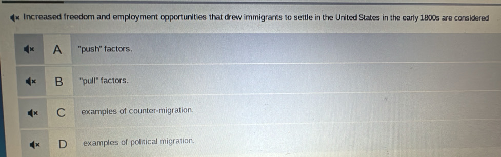 Increased freedom and employment opportunities that drew immigrants to settle in the United States in the early 1800s are considered
A "push" factors.
B "pull" factors.
C examples of counter-migration.
examples of political migration.