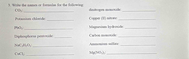 Write the names or formulas for the following:
CO_2 : _dinitrogen monoxide:_ 
Potassium chloride: _Copper (II) nitrate:_
PbO_2 : _Magnesium hydroxide:_ 
Diphosphorus pentoxide: _Carbon monoxide:_
NaC_2H_3O_2 : _Ammonium sulfate:_ 
_ CuCl_2. 
_ Mg(NO_3)_2