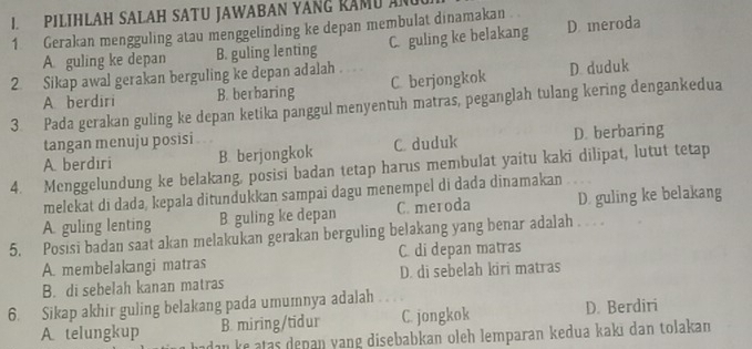 PILIHLAH SALAH SATU JAWABAN YANG RAMU AN
1. Gerakan mengguling atau menggelinding ke depan membulat dinamakan
A. guling ke depan B. guling lenting C. guling ke belakang D. meroda
2. Sikap awal gerakan berguling ke depan adalah
A berdiri B. berbaring C berjongkok D. duduk
3. Pada gerakan guling ke depan ketika panggul menyentuh matras, peganglah tulang kering dengankedua
tangan menuju posisi
A. berdıri B. berjongkok C. duduk D. berbaring
4. Menggelundung ke belakang, posisi badan tetap harus membulat yaitu kaki dilipat, lutut tetap
melekat di dada, kepala ditundukkan sampai dagu menempel di dada dinamakan
A. guling lenting B guling ke depan C. meroda D. guling ke belakang
5. Posisi badan saat akan melakukan gerakan berguling belakang yang benar adalah . . .
A. membelakangi matras C. di depan matras
B. di sebelah kanan matras D. di sebelah kiri matras
6. Sikap akhir guling belakang pada umumnya adalah
A telungkup B. miring/tidur C. jongkok D. Berdiri
dan ke atas depan yang disebabkan oleh lemparan kedua kakı dan tolakan