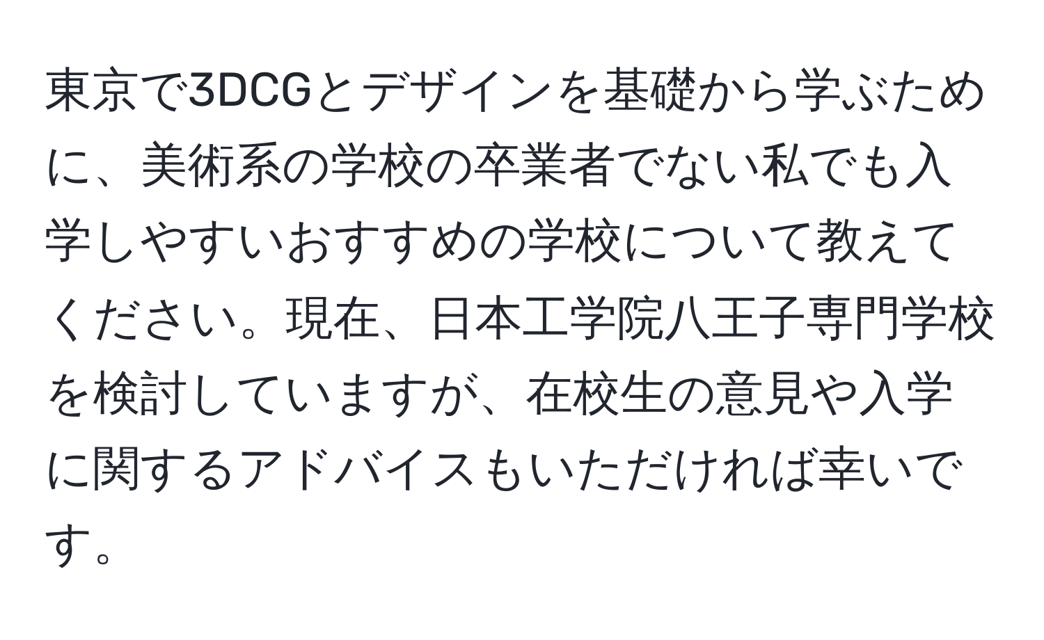 東京で3DCGとデザインを基礎から学ぶために、美術系の学校の卒業者でない私でも入学しやすいおすすめの学校について教えてください。現在、日本工学院八王子専門学校を検討していますが、在校生の意見や入学に関するアドバイスもいただければ幸いです。