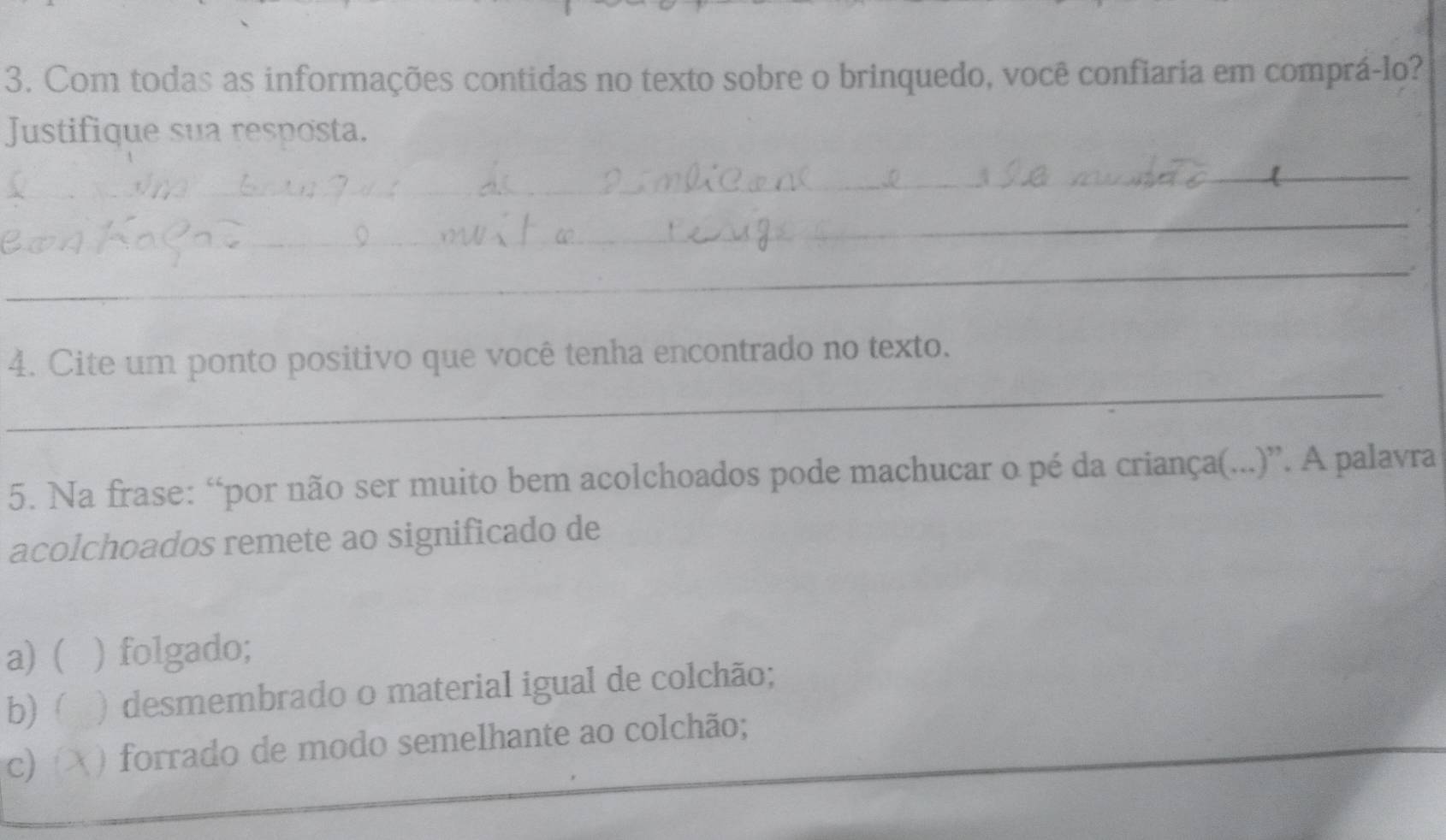 Com todas as informações contidas no texto sobre o brinquedo, você confiaria em comprá-lo?
Justifique sua resposta.
_
_
_
_
_
4. Cite um ponto positivo que você tenha encontrado no texto.
5. Na frase: “por não ser muito bem acolchoados pode machucar o pé da criança(...)”. A palavra
acolchoados remete ao significado de
a) ( ) folgado;
b)  ) desmembrado o material igual de colchão;
c ) forrado de modo semelhante ao colchão;