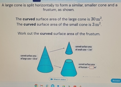 A large cone is split horizontally to form a similar, smaller cone and a 
frustum, as shown. 
The curved surface area of the large cone is 30m^2. 
The curved surface area of the small cone is 3m^2. 
Work out the curved surface area of the frustum. 
curved surface area 
of small cone =3m^3
of large com curved surface area
e=30m^2
of frustum curved surface area
-□ m^2
_ 
■# Watch video Answer 
M