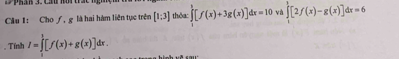 Đ Phân 3. Cấu hôi trác ngig 
Câu 1: Cho ƒ, g là hai hàm liên tục trên [1;3] thỏa: ∈tlimits _1^3[f(x)+3g(x)]dx=10 và ∈tlimits _1^3[2f(x)-g(x)]dx=6. Tính I=∈tlimits _1^3[f(x)+g(x)]dx. 
nh về cau :