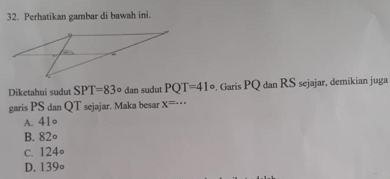 Perhatikan gambar di bawah ini.
Diketahui sudut SPT=83° dan sudut PQT=41°. Garis PQ dan RS sejajar, demikian juga
garis PS dan QT sejajar. Maka besar X=·s
A. 41∘
B. 82∘
c. 124∘
D. 139∘