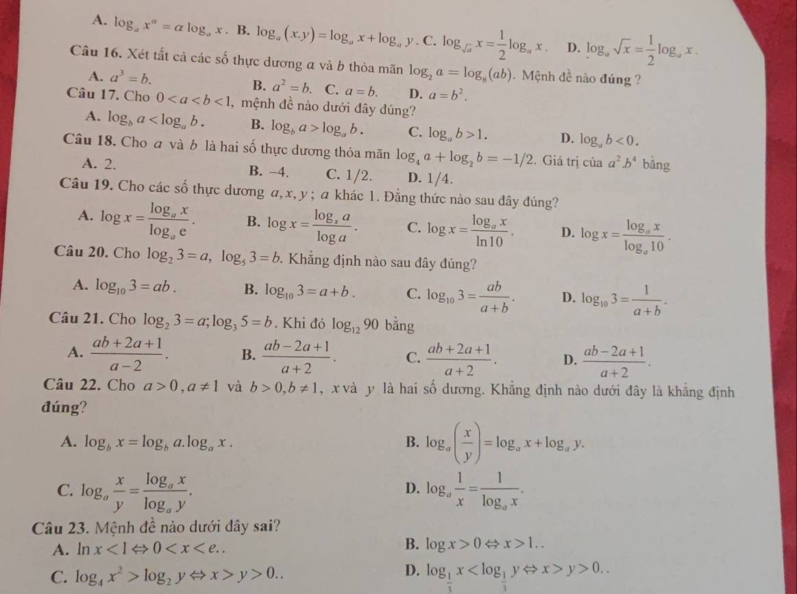 A. log _ax^a=alpha log _ax.B 3.log _a(x,y)=log _ax+log _ay.C.log _sqrt(a)x= 1/2 log _ax. D. log _asqrt(x)= 1/2 log _ax.
Câu 16. Xét tất cả các số thực dương a và b thỏa mãn log _2a=log _8(ab).  Mệnh đề nào đúng ?
A. a^3=b.
B. a^2=b. C. a=b. D. a=b^2.
Câu 17. Cho 0<1</tex> , mệnh đề nào dưới đây đúng?
A. log _ba B. log _ba>log _ab. C. log _ab>1. D. log _ab<0.
Câu 18. Cho a và b là hai số thực dương thỏa mãn log _4a+log _2b=-1/2. Giá trị của a^2· b^4 bǎng
A. 2. B. −4. C. 1/2. D. 1/4
Câu 19. Cho các số thực dương α, x, y ; a khác 1. Đẳng thức nào sau đây đúng?
A. log x=frac log _axlog _ae. B. log x=frac log _xalog a. C. log x=frac log _axln 10. D. log x=frac log _axlog _a10.
Câu 20. Cho log _23=a,log _53=b 9. Khẳng định nào sau đây đúng?
A. log _103=ab. B. log _103=a+b. C. log _103= ab/a+b . D. log _103= 1/a+b .
Câu 21. Cho log _23=a;log _35=b. Khi đó log _1290 bằng
A.  (ab+2a+1)/a-2 . B.  (ab-2a+1)/a+2 . C.  (ab+2a+1)/a+2 . D.  (ab-2a+1)/a+2 .
Câu 22. Cho a>0,a!= 1 và b>0,b!= 1 , x và y là hai số dương. Khẳng định nào dưới đây là khẳng định
đúng?
A. log _bx=log _ba.log _ax. B. log _a( x/y )=log _ax+log _ay.
C. log _a x/y =frac log _axlog _ay. log _a 1/x =frac 1log _ax.
D.
Câu 23. Mệnh đề nào dưới đây sai?
A. ln x<1Leftrightarrow 0
B. log x>0Leftrightarrow x>1..
D.
C. log _4x^2>log _2yLeftrightarrow x>y>0.. log _ 1/3 x y>0..