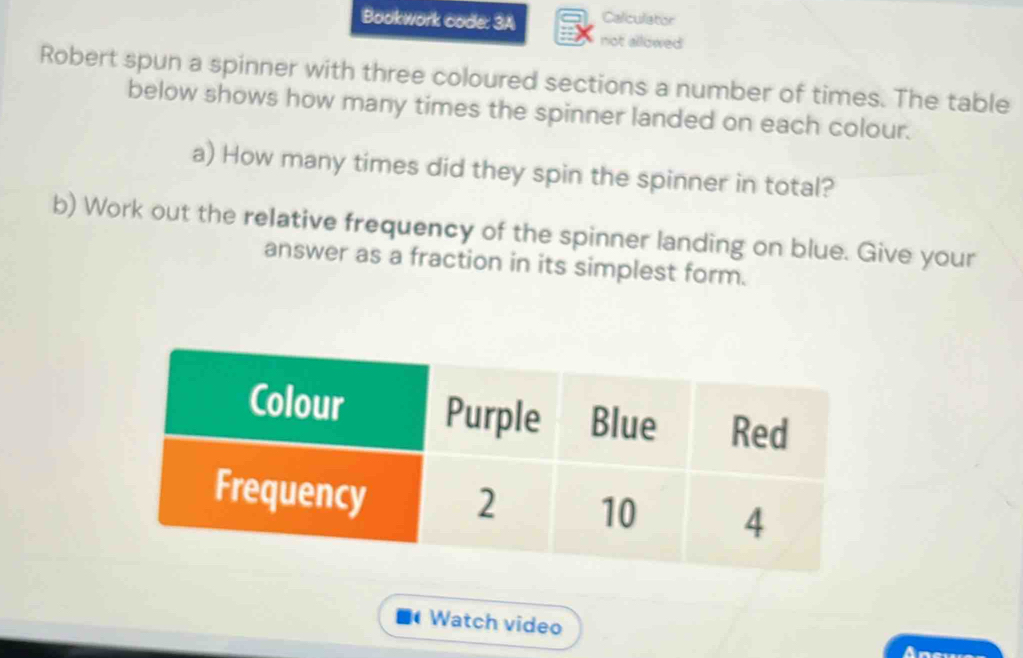 Bookwork code: 3A Calculator 
not allowed 
Robert spun a spinner with three coloured sections a number of times. The table 
below shows how many times the spinner landed on each colour. 
a) How many times did they spin the spinner in total? 
b) Work out the relative frequency of the spinner landing on blue. Give your 
answer as a fraction in its simplest form. 
Watch video 
Ane