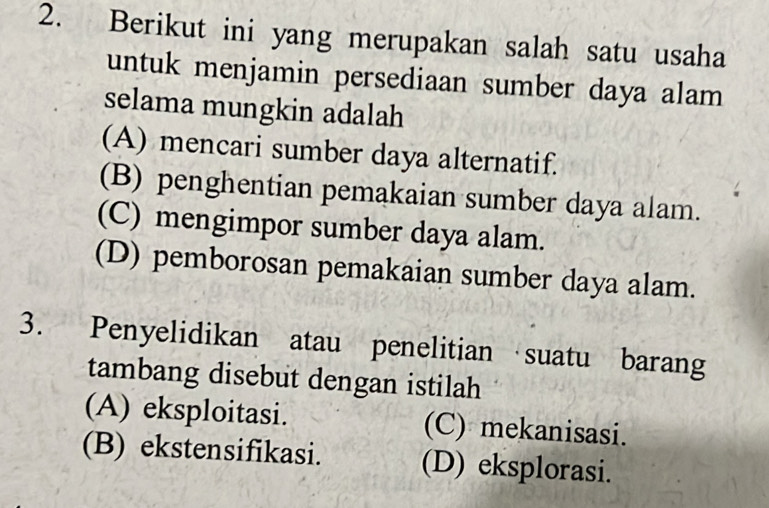 Berikut ini yang merupakan salah satu usaha
untuk menjamin persediaan sumber daya alam
selama mungkin adalah
(A) mencari sumber daya alternatif.
(B) penghentian pemakaian sumber daya alam.
(C) mengimpor sumber daya alam.
(D) pemborosan pemakaian sumber daya alam.
3. Penyelidikan atau penelitian suatu barang
tambang disebut dengan istilah
(A) eksploitasi. (C) mekanisasi.
(B) ekstensifikasi. (D) eksplorasi.