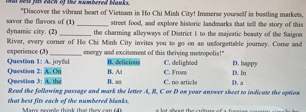 inat best fits each of the numbered blanks.
"Discover the vibrant heart of Vietnam in Ho Chi Minh City! Immerse yourself in bustling markets,
savor the flavors of (1) _street food, and explore historic landmarks that tell the story of this
dynamic city. (2) _the charming alleyways of District 1 to the majestic beauty of the Saigon
River, every corner of Ho Chi Minh City invites you to go on an unforgettable journey. Come and
experience (3)_ energy and excitement of this thriving metropolis!"
Question 1: A. joyful B. delicious C. delighted D. happy
Question 2: A. On B. At C. From D. In
Question 3: A. the B. an C. no article D. a
Read the following passage and mark the letter A, B, C or D on your answer sheet to indicate the option
that best fits each of the numbered blanks.
Many people think that they can (4) a lot about the culture of a foreign cour .