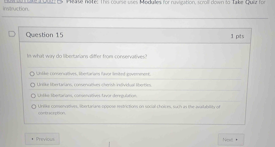 How do Ltake a Quizz EPlease note: This course uses Modules for navigation, scroll down to Take Quiz for
instruction.
Question 15 1 pts
In what way do libertarians differ from conservatives?
Unlike conservatives, libertarians favor limited government.
Unlike libertarians, conservatives cherish individual liberties.
Unlike libertarians, conservatives favor deregulation.
Unlike conservatives, libertarians oppose restrictions on social choices, such as the availability of
contraception.
Previous Next