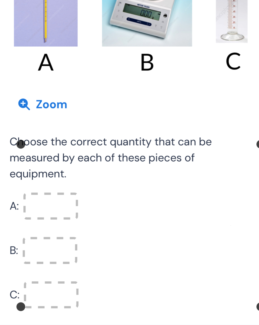 50
40
30
20 _
10
A
B
C
t Zoom
Choose the correct quantity that can be
measured by each of these pieces of
equipment.
A: □ FG=-frac 
B: □^_ 1 ---1beginarrayr 1 1endarray 
C: □