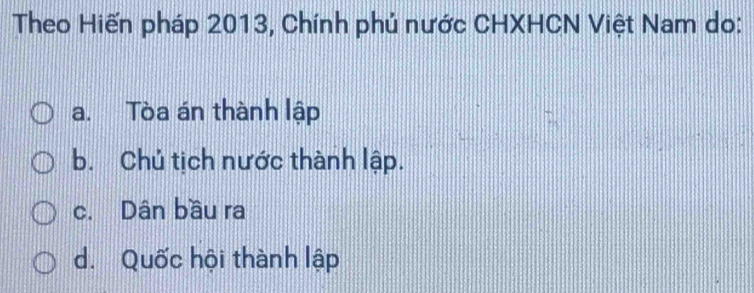 Theo Hiến pháp 2013, Chính phủ nước CHXHCN Việt Nam do:
a. Tòa án thành lập
b. Chủ tịch nước thành lập.
c. Dân bầu ra
d. Quốc hội thành lập