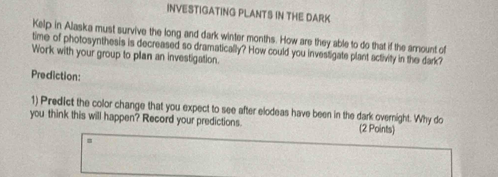 INVESTIGATING PLANTS IN THE DARK 
Kelp in Alaska must survive the long and dark winter months. How are they able to do that if the amount of 
time of photosynthesis is decreased so dramatically? How could you investigate plant activity in the dark? 
Work with your group to plan an investigation. 
Prediction: 
1) Predict the color change that you expect to see after elodeas have been in the dark overnight. Why do 
you think this will happen? Record your predictions. (2 Points) 
=