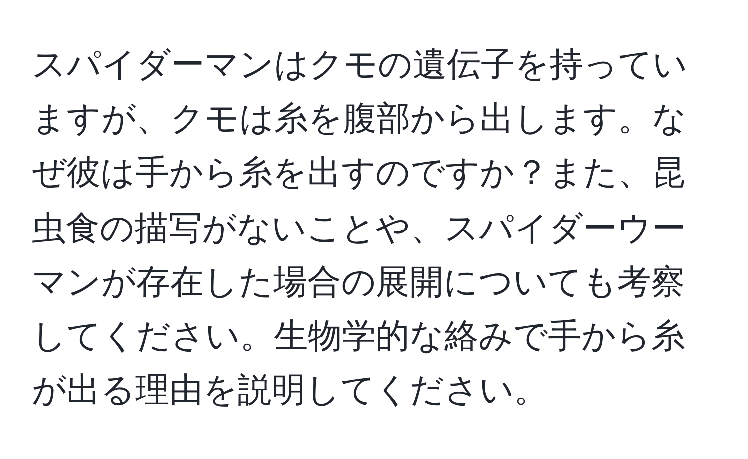 スパイダーマンはクモの遺伝子を持っていますが、クモは糸を腹部から出します。なぜ彼は手から糸を出すのですか？また、昆虫食の描写がないことや、スパイダーウーマンが存在した場合の展開についても考察してください。生物学的な絡みで手から糸が出る理由を説明してください。