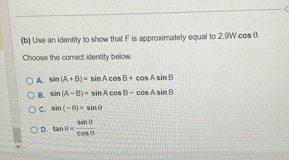 Use an identity to show that F is approximately equal to 2.9W cos θ.
Choose the correct identity below.
A. sin (A+B)=sin Acos B+cos Asin B
B. sin (A-B)=sin Acos B-cos Asin B
C. sin (-θ )=sin θ
D. tan θ = sin θ /cos θ  